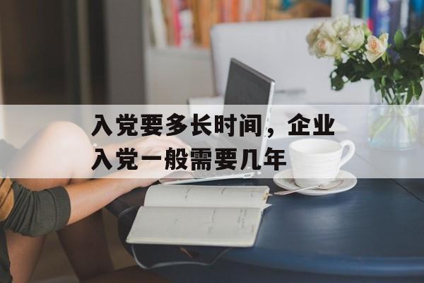 入党要多长时间，企业入党一般需要几年-第1张图片-