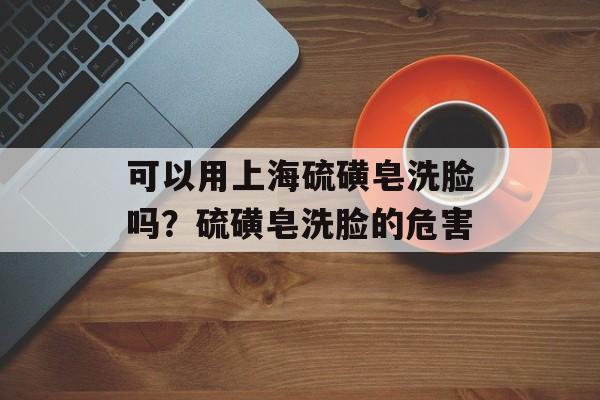 可以用上海硫磺皂洗脸吗？硫磺皂洗脸的危害-第1张图片-