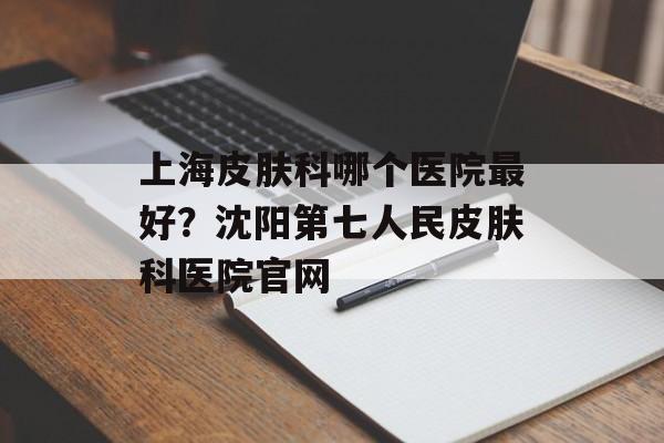 上海皮肤科哪个医院最好？沈阳第七人民皮肤科医院官网-第1张图片-