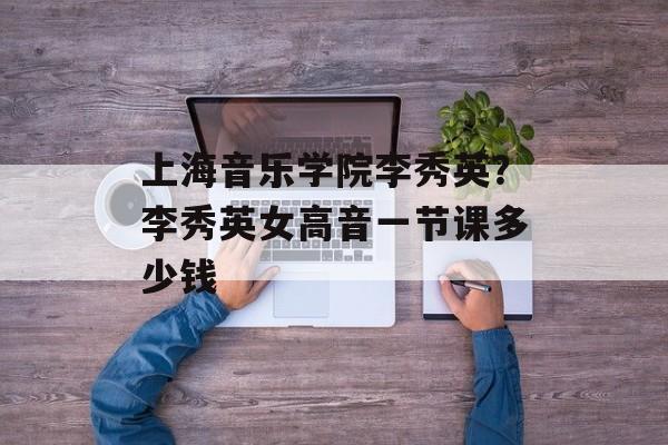 上海音乐学院李秀英？李秀英女高音一节课多少钱-第1张图片-