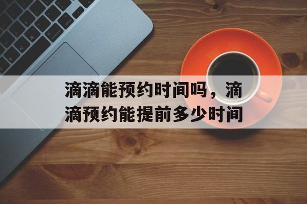 滴滴能预约时间吗，滴滴预约能提前多少时间-第1张图片-