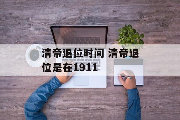 清帝退位时间 清帝退位是在1911-第1张图片-
