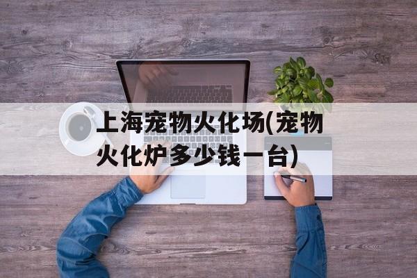 上海宠物火化场(宠物火化炉多少钱一台)-第1张图片-