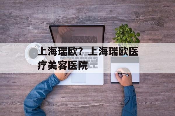 上海瑞欧？上海瑞欧医疗美容医院-第1张图片-