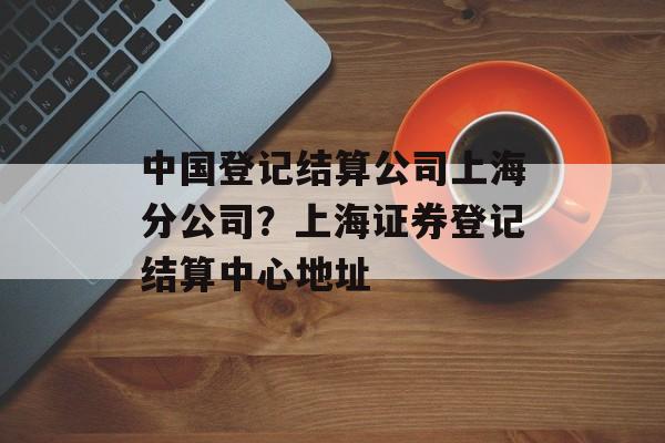 中国登记结算公司上海分公司？上海证券登记结算中心地址-第1张图片-