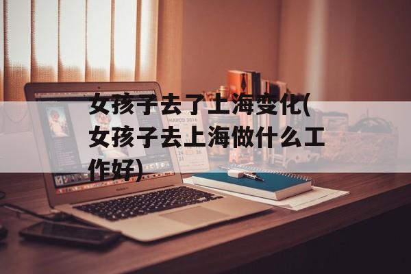 女孩子去了上海变化(女孩子去上海做什么工作好)-第1张图片-