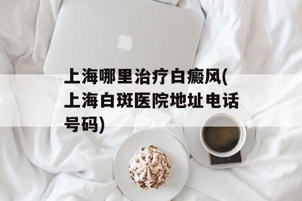 上海哪里治疗白癜风(上海白斑医院地址电话号码)-第1张图片-