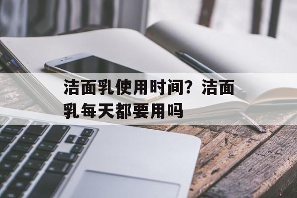 洁面乳使用时间？洁面乳每天都要用吗-第1张图片-