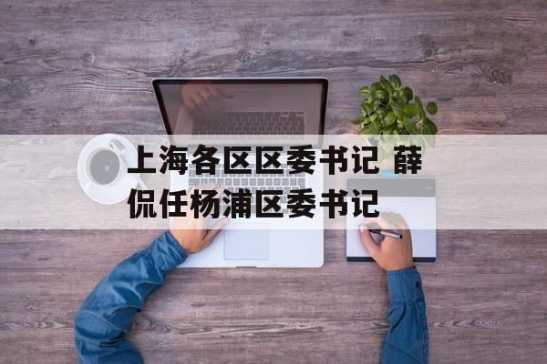 上海各区区委书记 薛侃任杨浦区委书记-第1张图片-