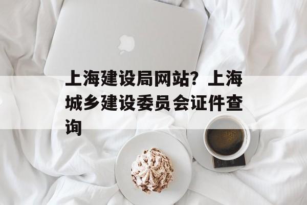 上海建设局网站？上海城乡建设委员会证件查询-第1张图片-