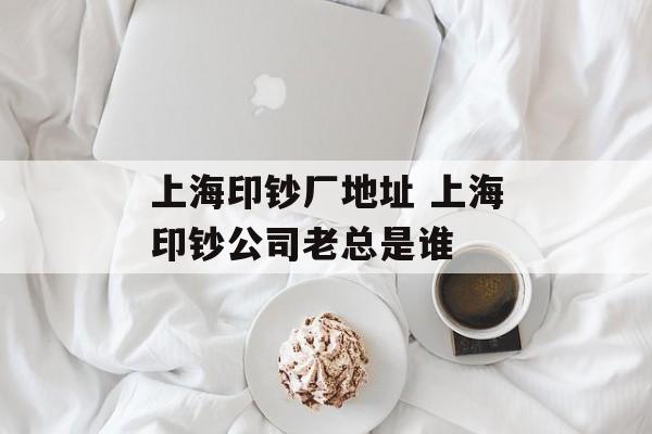 上海印钞厂地址 上海印钞公司老总是谁-第1张图片-