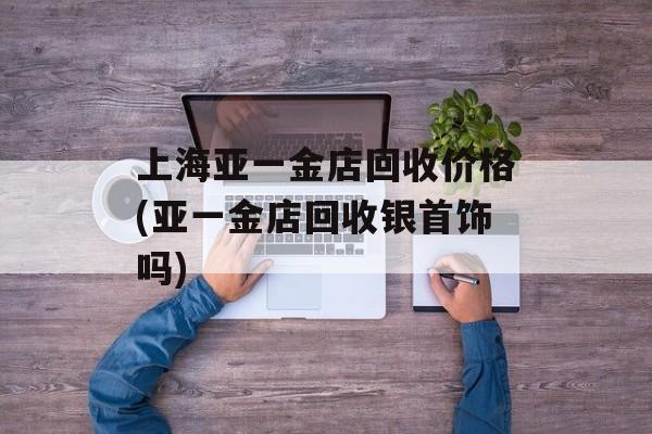 上海亚一金店回收价格(亚一金店回收银首饰吗)-第1张图片-