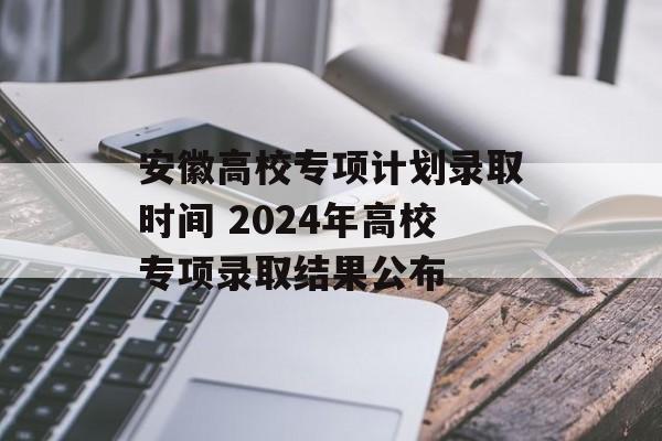 安徽高校专项计划录取时间 2024年高校专项录取结果公布-第1张图片-