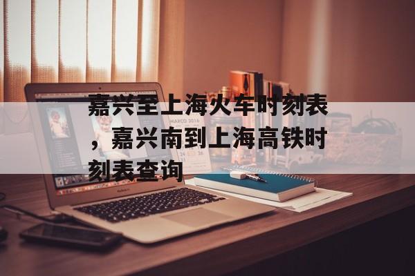 嘉兴至上海火车时刻表，嘉兴南到上海高铁时刻表查询-第1张图片-