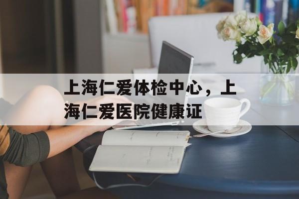 上海仁爱体检中心，上海仁爱医院健康证-第1张图片-