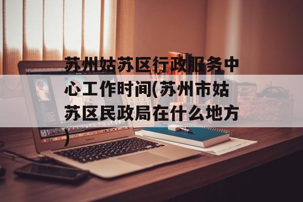 苏州姑苏区行政服务中心工作时间(苏州市姑苏区民政局在什么地方)-第1张图片-