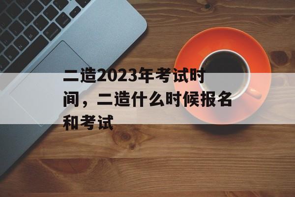 二造2023年考试时间，二造什么时候报名和考试-第1张图片-