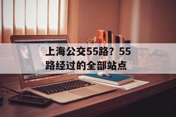 上海公交55路？55路经过的全部站点-第1张图片-