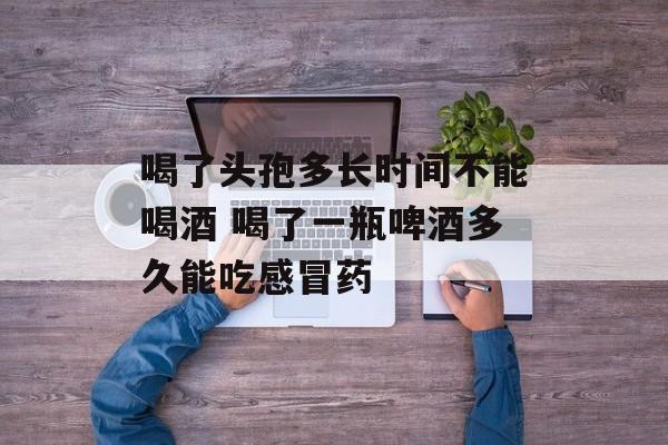 喝了头孢多长时间不能喝酒 喝了一瓶啤酒多久能吃感冒药-第1张图片-