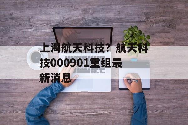 上海航天科技？航天科技000901重组最新消息-第1张图片-