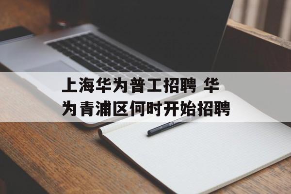 上海华为普工招聘 华为青浦区何时开始招聘-第1张图片-