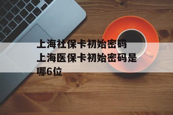 上海社保卡初始密码 上海医保卡初始密码是哪6位-第1张图片-