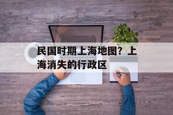 民国时期上海地图？上海消失的行政区-第1张图片-