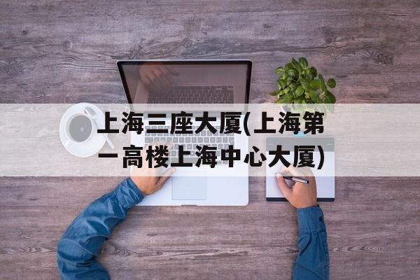 上海三座大厦(上海第一高楼上海中心大厦)-第1张图片-