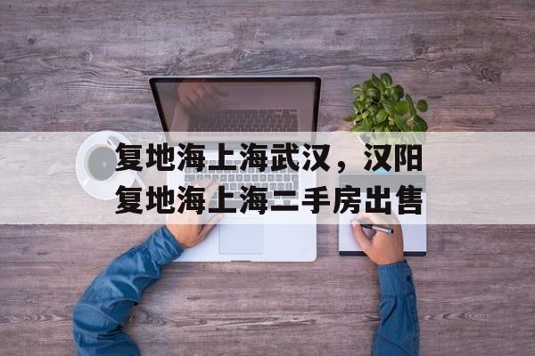 复地海上海武汉，汉阳复地海上海二手房出售-第1张图片-