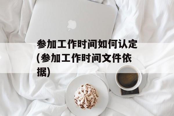 参加工作时间如何认定(参加工作时间文件依据)-第1张图片-