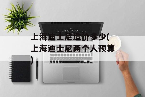 上海迪士尼造价多少(上海迪士尼两个人预算)-第1张图片-