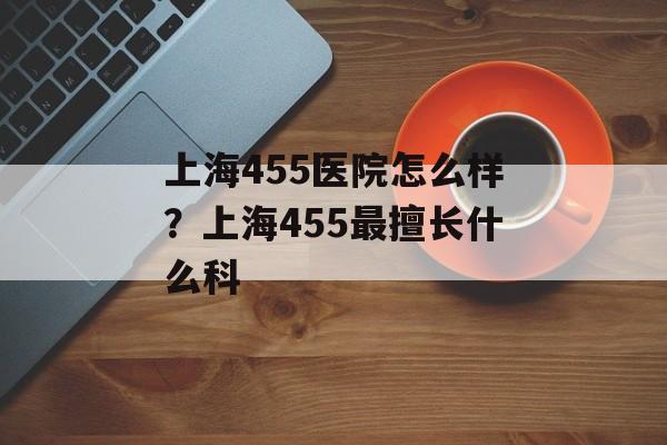 上海455医院怎么样？上海455最擅长什么科-第1张图片-
