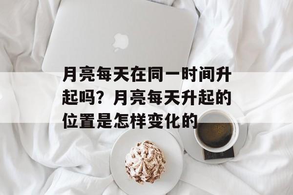 月亮每天在同一时间升起吗？月亮每天升起的位置是怎样变化的-第1张图片-