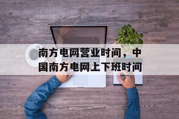 南方电网营业时间，中国南方电网上下班时间-第1张图片-