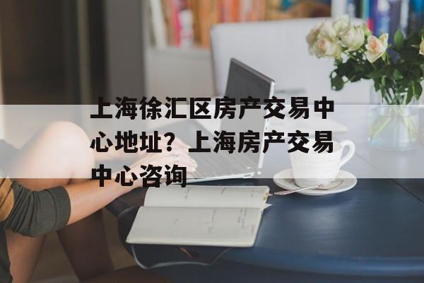 上海徐汇区房产交易中心地址？上海房产交易中心咨询-第1张图片-