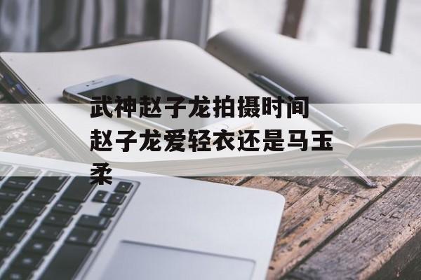武神赵子龙拍摄时间 赵子龙爱轻衣还是马玉柔-第1张图片-