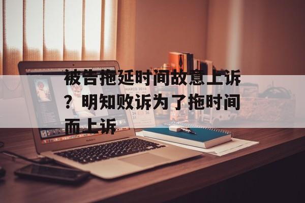 被告拖延时间故意上诉？明知败诉为了拖时间而上诉-第1张图片-