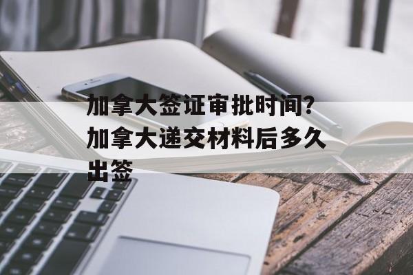 加拿大签证审批时间？加拿大递交材料后多久出签-第1张图片-