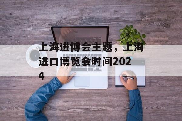 上海进博会主题，上海进口博览会时间2024-第1张图片-