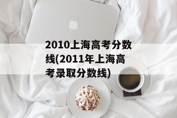 2010上海高考分数线(2011年上海高考录取分数线)-第1张图片-