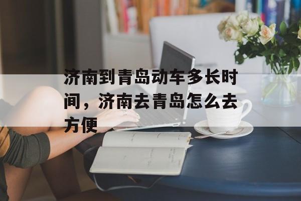 济南到青岛动车多长时间，济南去青岛怎么去方便-第1张图片-