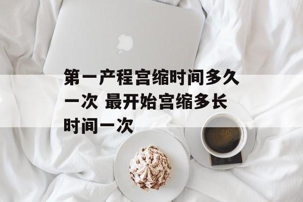 第一产程宫缩时间多久一次 最开始宫缩多长时间一次-第1张图片-