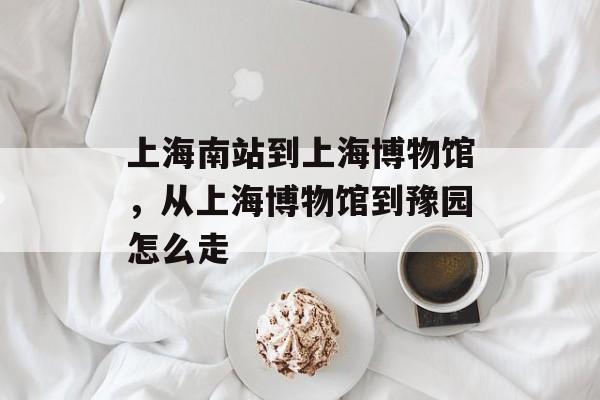 上海南站到上海博物馆，从上海博物馆到豫园怎么走-第1张图片-