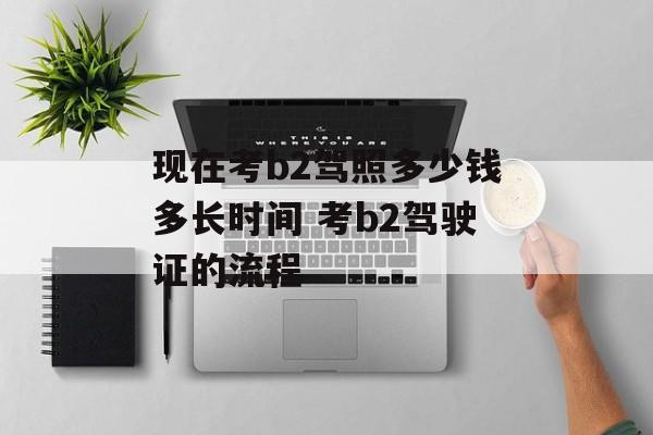 现在考b2驾照多少钱多长时间 考b2驾驶证的流程-第1张图片-