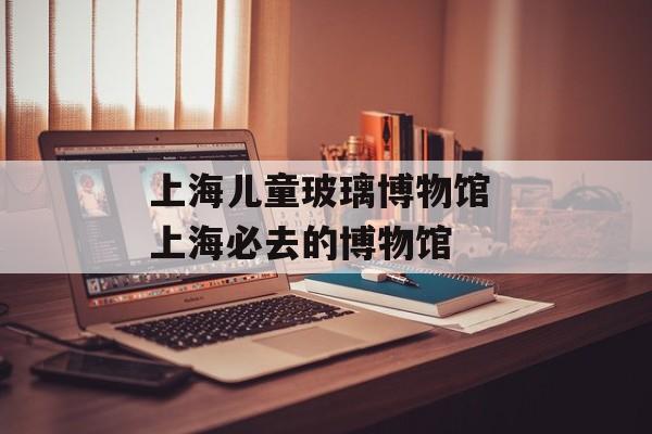 上海儿童玻璃博物馆 上海必去的博物馆-第1张图片-