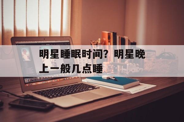 明星睡眠时间？明星晚上一般几点睡-第1张图片-