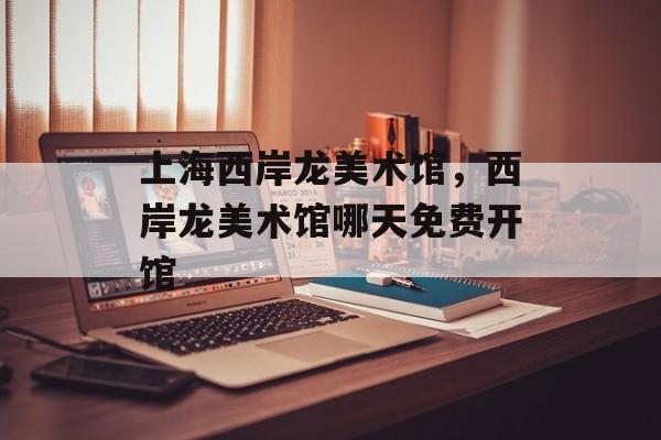 上海西岸龙美术馆，西岸龙美术馆哪天免费开馆-第1张图片-