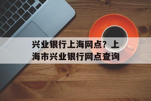 兴业银行上海网点？上海市兴业银行网点查询-第1张图片-