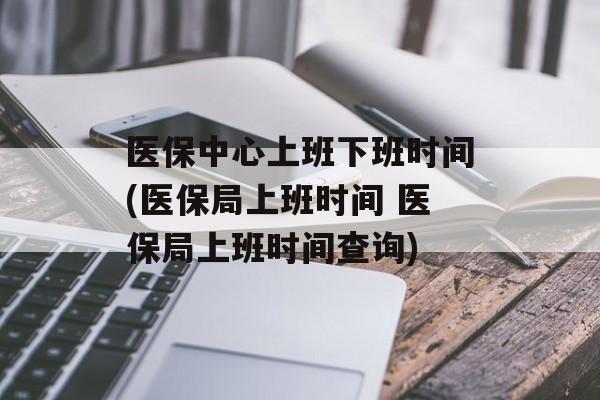 医保中心上班下班时间(医保局上班时间 医保局上班时间查询)-第1张图片-