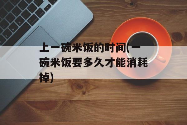 上一碗米饭的时间(一碗米饭要多久才能消耗掉)-第1张图片-